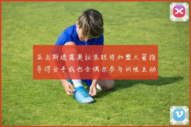 亚当斯透露奥拉朱旺将加盟火箭指导得分手我也会偶尔参与训练互动